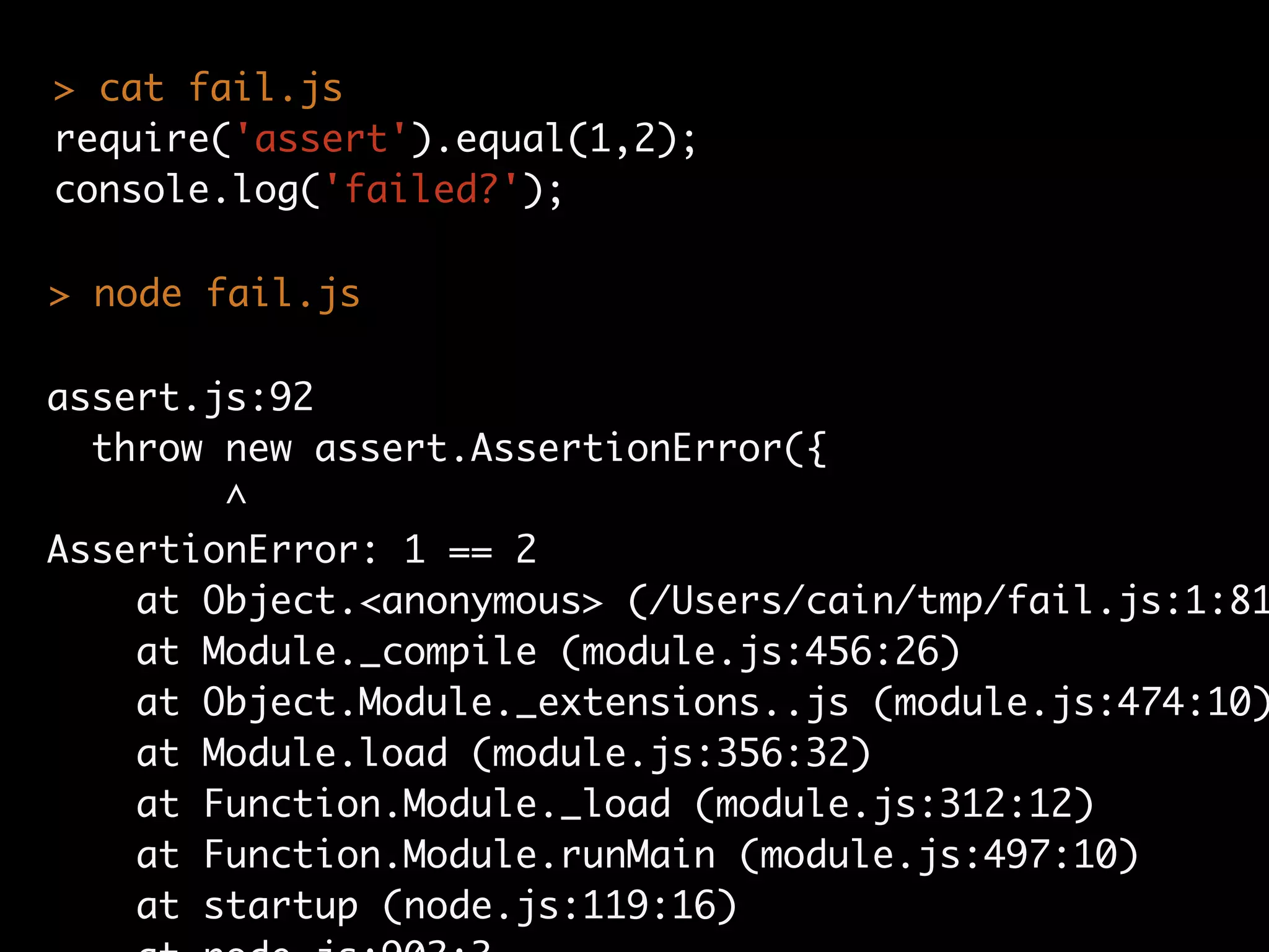 assert.js:92
throw new assert.AssertionError({
^
AssertionError: 1 == 2
at Object.<anonymous> (/Users/cain/tmp/fail.js:1:81
at Module._compile (module.js:456:26)
at Object.Module._extensions..js (module.js:474:10)
at Module.load (module.js:356:32)
at Function.Module._load (module.js:312:12)
at Function.Module.runMain (module.js:497:10)
at startup (node.js:119:16)
> cat fail.js
require('assert').equal(1,2);
console.log('failed?');
> node fail.js
 