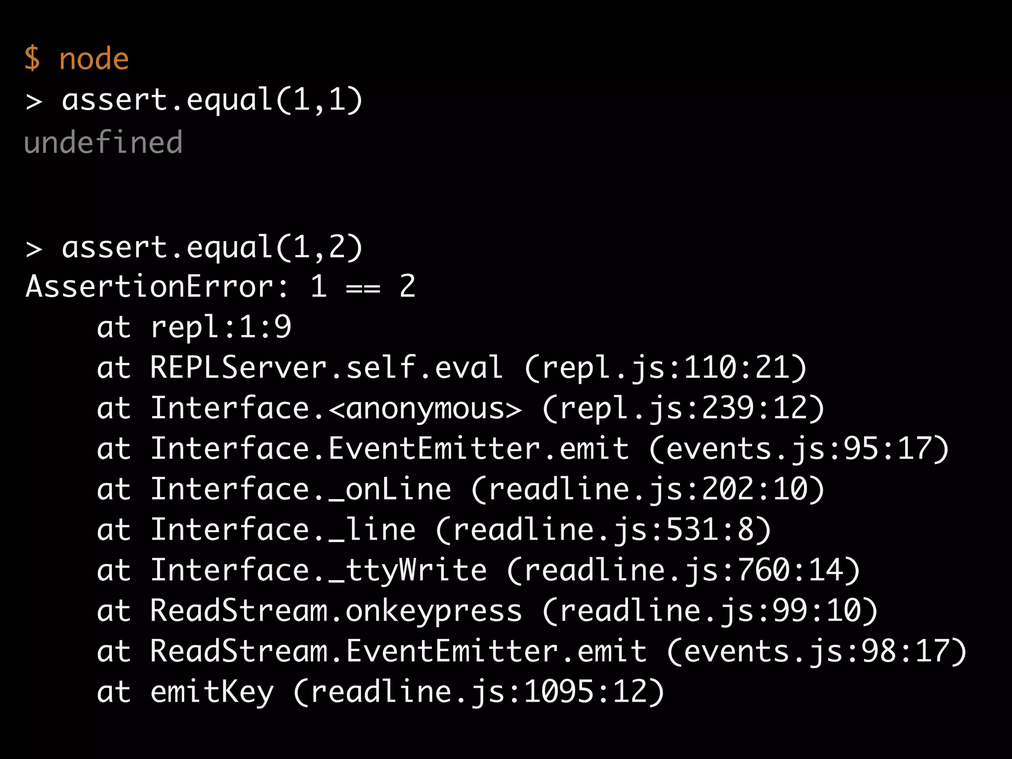 undefined
AssertionError: 1 == 2
at repl:1:9
at REPLServer.self.eval (repl.js:110:21)
at Interface.<anonymous> (repl.js:239:12)
at Interface.EventEmitter.emit (events.js:95:17)
at Interface._onLine (readline.js:202:10)
at Interface._line (readline.js:531:8)
at Interface._ttyWrite (readline.js:760:14)
at ReadStream.onkeypress (readline.js:99:10)
at ReadStream.EventEmitter.emit (events.js:98:17)
at emitKey (readline.js:1095:12)
> assert.equal(1,2)
$ node
> assert.equal(1,1)
 