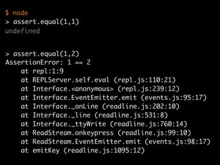 undefined
AssertionError: 1 == 2
at repl:1:9
at REPLServer.self.eval (repl.js:110:21)
at Interface.<anonymous> (repl.js:239:12)
at Interface.EventEmitter.emit (events.js:95:17)
at Interface._onLine (readline.js:202:10)
at Interface._line (readline.js:531:8)
at Interface._ttyWrite (readline.js:760:14)
at ReadStream.onkeypress (readline.js:99:10)
at ReadStream.EventEmitter.emit (events.js:98:17)
at emitKey (readline.js:1095:12)
> assert.equal(1,2)
$ node
> assert.equal(1,1)
 
