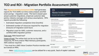 © 2019, Amazon Web Services, Inc. or its Affiliates.
TCO and ROI - Migration Portfolio Assessment (MPA)
The Migration Portfolio Assessment (MPA) tool generates
reports for TCO (AWS run time costs) analysis and ROI
(cost savings - migration costs). The tool is based upon
actual customer migrations, empirical customer data
points, industry averages and various assumptions. MPA
reports provide the following:
• Estimated migration completion time (months)
• Estimated number of resources required for migration
(inclusive of migration work hours
• Migration costs for AWS, customer resources, and a
certified AWS migration partner
Tool type: Web-based tool*
Usage of tool: The online tool can be run by AWS
resources, PE firms and/or M&A Advisory participants.
AWS webinar required.
* You must be a AWS Value Creation Practice member and
be trained on MPA.
Note : AWS Pricing Calculator can be utilized for a very quick, ‘back of napkin’ estimate.
 