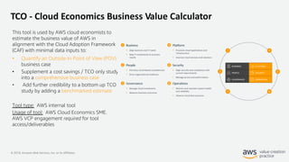 © 2019, Amazon Web Services, Inc. or its Affiliates.
TCO - Cloud Economics Business Value Calculator
This tool is used by AWS cloud economists to
estimate the business value of AWS in
alignment with the Cloud Adoption Framework
(CAF) with minimal data inputs to:
• Quantify an Outside-In Point of View (POV)
business case
• Supplement a cost savings / TCO only study
into a comprehensive business case
• Add further credibility to a bottom up TCO
study by adding a benchmarked estimate
Tool type: AWS internal tool
Usage of tool: AWS Cloud Economics SME.
AWS VCP engagement required for tool
access/deliverables
 