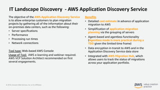 © 2019, Amazon Web Services, Inc. or its Affiliates.
IT Landscape Discovery - AWS Application Discovery Service
The objective of the AWS Application Discovery Service
is to allow enterprise customers to plan migration
projects by gathering all of the information about their
on-premises data centers, such as the following:
• Server specifications
• Performance
• Processing run times
• Network connections
Tool type: Web-based AWS Console
Usage of Tool: AWS e-learning and webinar required.
AWS VCP Solution Architect recommended on first
several engagements.
Benefits
• Detailed cost estimate in advance of application
migration to AWS
• Simplification of application migration
planning via the grouping of servers
• Agent-based and agentless functionality
(Agentless mode is more practical during a
TDD given the limited time frame)
• Data encryption in transit to AWS and in the
Application Discovery Service data store
• Integrated with AWS Migration Hub, which
allows users to track the status of migrations
across your application portfolio.
 