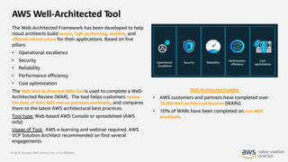 © 2019, Amazon Web Services, Inc. or its Affiliates.
AWS Well-Architected Tool
The Well-Architected Framework has been developed to help
cloud architects build secure, high-performing, resilient, and
efficient infrastructure for their applications. Based on five
pillars:
• Operational excellence
• Security
• Reliability
• Performance efficiency
• Cost optimization
The AWS Well-Architected (WA) Tool is used to complete a Well-
Architected Review (WAR). The tool helps customers review
the state of their AWS and on-premises workloads, and compares
them to the latest AWS architectural best practices.
Tool type: Web-based AWS Console or spreadsheet (AWS
only)
Usage of Tool: AWS e-learning and webinar required. AWS
VCP Solution Architect recommended on first several
engagements.
Well-Architected Insights
• AWS customers and partners have completed over
70,000 Well-Architected Reviews (WARs).
• 10% of WARs have been completed on non-AWS
workloads.
 