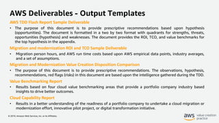 © 2019, Amazon Web Services, Inc. or its Affiliates.
AWS Deliverables - Output Templates
AWS TDD Flash Report Sample Deliverable
• The purpose of this document is to provide prescriptive recommendations based upon hypothesis
(opportunities). The document is formatted in a two by two format with quadrants for strengths, threats,
opportunities (hypothesis) and weaknesses. The document provides the ROI, TCO, and value benchmarks for
the top hypothesis in the appendix.
Migration and modernization ROI and TCO Sample Deliverable
• Migration person hours, and AWS run time costs based upon AWS empirical data points, industry averages,
and a set of assumptions.
Migration and Modernization Value Creation Disposition Comparison
• The purpose of this document is to provide prescriptive recommendations. The observations, hypothesis,
recommendations, red flags (risks) in this document are based upon the intelligence gathered during the TDD.
Value Benchmarking Report
• Results based on four cloud value benchmarking areas that provide a portfolio company industry based
insights to drive better outcomes.
Cloud Capability Report
• Results in a better understanding of the readiness of a portfolio company to undertake a cloud migration or
modernization effort, innovative pilot project, or digital transformation initiative.
 