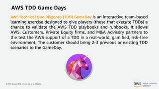© 2019, Amazon Web Services, Inc. or its Affiliates.
AWS TDD Game Days
AWS Technical Due Diligence (TDD) GameDay is an interactive team-based
learning exercise designed to give players (those that execute TDDs) a
chance to validate the AWS TDD playbooks and runbooks. It allows
AWS, Customers, Private Equity firms, and M&A Advisory partners to
the test the AWS support of a TDD in a real-world, gamified, risk-free
environment. The customer should bring 2-3 previous or existing TDD
scenarios to the GameDay.
 