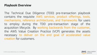 © 2019, Amazon Web Services, Inc. or its Affiliates.
Playbook Overview
The Technical Due Diligence (TDD) pre-transaction playbook
contains the requisite AWS services, product offerings, tools,
mechanisms, reference architectures, and frameworks for users
to employ during the TDD pre-transaction stage of the
acquisition lifecycle. By working backwards from the customer,
the AWS Value Creation Practice (VCP) generates the assets
necessary to deliver on the end goal of accelerated value
creation for customers.
 