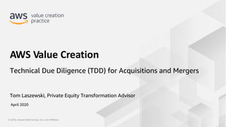 © 2019, Amazon Web Services, Inc. or its Affiliates.© 2019, Amazon Web Services, Inc. or its Affiliates.
Tom Laszewski, Private Equity Transformation Advisor
AWS Value Creation
Technical Due Diligence (TDD) for Acquisitions and Mergers
April 2020
 