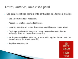  São características comumente atribuídas aos testes unitários:
◦ São automatizados e repetíveis
◦ Podem ser implementados facilmente
◦ Uma vez escritos, os testes devem ser mantidos para reuso futuro
◦ Qualquer profissional envolvido com o desenvolvimento de uma
aplicação deve ser capaz de executá-los
◦ Facilmente acionáveis, com isto acontecendo a partir de um botão ou
item de menu dentro de uma IDE
◦ Rapidez na execução
 