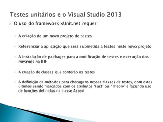  O uso do framework xUnit.net requer:
◦ A criação de um novo projeto de testes
◦ Referenciar a aplicação que será submetida a testes neste novo projeto
◦ A instalação de packages para a codificação de testes e execução dos
mesmos na IDE
◦ A criação de classes que conterão os testes
◦ A definição de métodos para checagens nessas classes de testes, com estes
últimos sendo marcados com os atributos “Fact” ou “Theory” e fazendo uso
de funções definidas na classe Assert
 