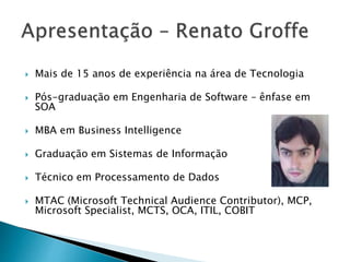  Mais de 15 anos de experiência na área de Tecnologia
 Pós-graduação em Engenharia de Software – ênfase em
SOA
 MBA em Business Intelligence
 Graduação em Sistemas de Informação
 Técnico em Processamento de Dados
 MTAC (Microsoft Technical Audience Contributor), MCP,
Microsoft Specialist, MCTS, OCA, ITIL, COBIT
 
