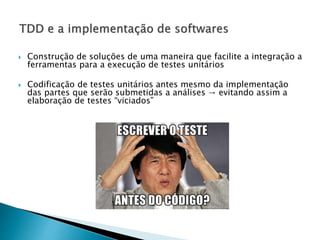  Construção de soluções de uma maneira que facilite a integração a
ferramentas para a execução de testes unitários
 Codificação de testes unitários antes mesmo da implementação
das partes que serão submetidas a análises → evitando assim a
elaboração de testes “viciados”
 