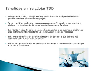  Código mais claro, já que os testes são escritos com o objetivo de checar
porções menos extensas de um projeto
 Testes unitários podem ser encarados como uma forma de se documentar o
código → entendimento de como o método ou classe funciona
 Um rápido feedback, com a geração de alertas diante de eventuais problemas →
algo extremamente importante ao se efetuarem testes de regressão
 Uma maior cobertura de diferentes trechos de código, o que poderia não
acontecer com outros tipos de testes
 Falhas são apontadas durante o desenvolvimento, economizando assim tempo
e recursos financeiros
 