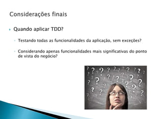  Quando aplicar TDD?
◦ Testando todas as funcionalidades da aplicação, sem exceções?
◦ Considerando apenas funcionalidades mais significativas do ponto
de vista do negócio?
 