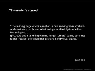 This session’s concept:




"The leading edge of consumption is now moving from products
and services to tools and relationships enabled by interactive
technologies....
(products and marketing) can no longer “create” value, but must
rather “realise” the value that is latent in individual space. "




                                                                 Zuboff, 2010




                                             thedigitalexperiment.wordpress.com :: breana bunce
 