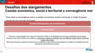Desafios dos alargamentos
Coesão económica, social e territorial e convergência real
11
Para obter a convergência real e a coesão económica, social e territorial, a União Europeia
dispõe de um conjunto de fundos...
Fundos Estruturais e de Investimento
Fundo de Coesão
Promove a aproximação dos níveis de rendimento médio e de qualidade de vida das populações dos Estados-
membros aos níveis médios comunitários e destina-se a apoiar os Estados com um RNB per capita inferior a 90% da
média comunitária.
Serve para financiar projetos nos domínios do ambiente e das redes transeuropeias em matéria de infraestruturas de
transportes dos Estados-membros.
 