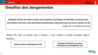 Desafios dos alargamentos
3
Qualquer Estado de direito europeu que respeite os princípios da liberdade, da democracia,
dos direitos humanos e das liberdades fundamentais, pode pedir para se tornar membro da UE
(Artigo 49.º do Tratado de Lisboa)
Muitos têm sido os países que o fizeram, o que colocou à União Europeia alguns
desafios...
Reforma das instituições da UE
Coesão económica, social e
territorial e convergência real
 