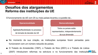 Desafios dos alargamentos
Reforma das instituições da UE
5
O funcionamento da UE com 25 ou mais países levantou a questão da...
Operacionalidade
Agilidade/flexibilidade no processo
de tomada de decisão da UE
Democraticidade
Todos os países estão
representados, independentemente
da sua dimensão
▪ No momento da sua criação, as instituições europeias foram pensadas para
funcionarem com um número reduzido de países;
▪ O Tratado de Amesterdão (1997), o Tratado de Nice (2001) e o Tratado de Lisboa
(2007) introduziram reformas na estrutura e no funcionamento das instituições
 