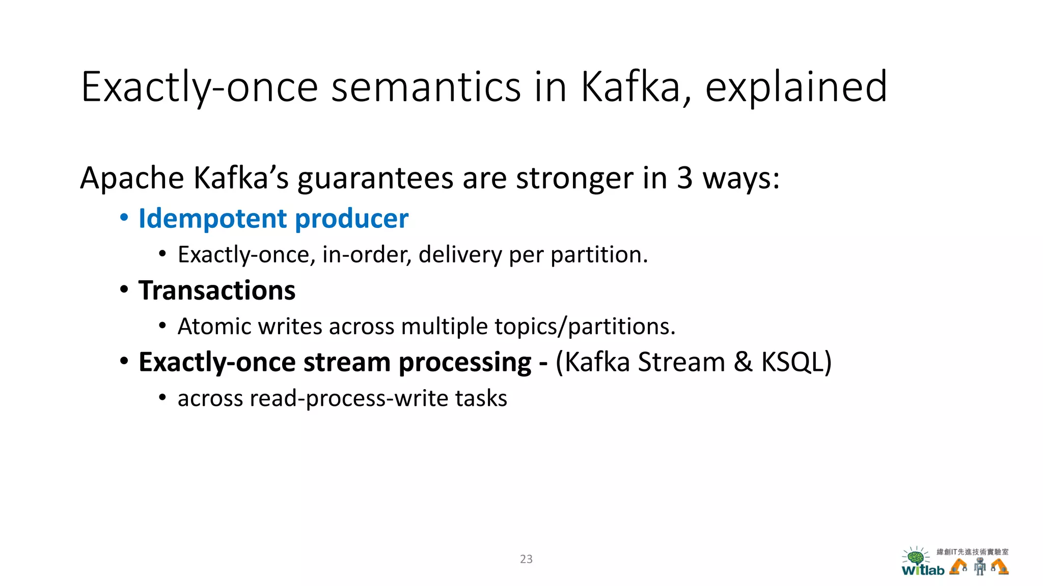 Exactly-once semantics in Kafka, explained
Apache Kafka’s guarantees are stronger in 3 ways:
• Idempotent producer
• Exactly-once, in-order, delivery per partition.
• Transactions
• Atomic writes across multiple topics/partitions.
• Exactly-once stream processing - (Kafka Stream & KSQL)
• across read-process-write tasks
23
 