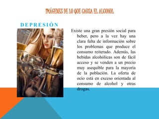 IMÁGENES DE LO QUE CAUSA EL ALCOHOL
D E P R E S I Ó N
Existe una gran presión social para
beber, pero a la vez hay una
clara falta de información sobre
los problemas que produce el
consumo reiterado. Además, las
bebidas alcohólicas son de fácil
acceso y se venden a un precio
muy asequible para la mayoría
de la población. La oferta de
ocio está en exceso orientada al
consumo de alcohol y otras
drogas.
 