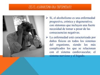 ¿ES EL ALCOHOLISMO UNA ENFERMEDAD?
 Sí, el alcoholismo es una enfermedad
progresiva, crónica y degenerativa;
con síntomas que incluyen una fuerte
necesidad de tomar a pesar de las
consecuencias negativas.
 La enfermedad está caracterizada por
daños físicos en todos los sistemas
del organismo, siendo los más
complicados los que se relacionan
con el sistema cardiovascular, el
sistema nervioso y el hígado.
 