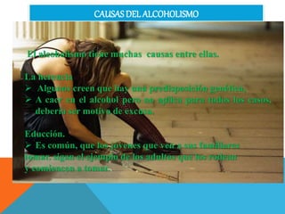 CAUSAS DEL ALCOHOLISMO
El alcoholismo tiene muchas causas entre ellas.
La herencia
 Algunos creen que hay una predisposición genética,
 A caer en el alcohol pero no aplica para todos los casos,
debería ser motivo de excusa.
Educción.
 Es común, que los jóvenes que ven a sus familiares
tomar. sigan el ejemplo de los adultos que los rodean
y comiencen a tomar.
 