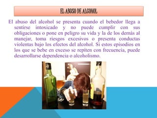 EL ABUSO DE ALCOHOL
El abuso del alcohol se presenta cuando el bebedor llega a
sentirse intoxicado y no puede cumplir con sus
obligaciones o pone en peligro su vida y la de los demás al
manejar, toma riesgos excesivos o presenta conductas
violentas bajo los efectos del alcohol. Si estos episodios en
los que se bebe en exceso se repiten con frecuencia, puede
desarrollarse dependencia o alcoholismo.
 