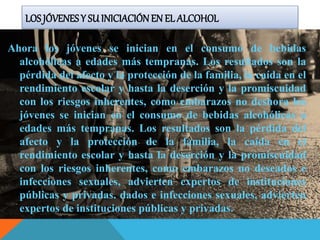 LOS JÓVENESY SU INICIACIÓNEN EL ALCOHOL
Ahora los jóvenes se inician en el consumo de bebidas
alcohólicas a edades más tempranas. Los resultados son la
pérdida del afecto y la protección de la familia, la caída en el
rendimiento escolar y hasta la deserción y la promiscuidad
con los riesgos inherentes, como embarazos no deshora los
jóvenes se inician en el consumo de bebidas alcohólicas a
edades más tempranas. Los resultados son la pérdida del
afecto y la protección de la familia, la caída en el
rendimiento escolar y hasta la deserción y la promiscuidad
con los riesgos inherentes, como embarazos no deseados e
infecciones sexuales, advierten expertos de instituciones
públicas y privadas. dados e infecciones sexuales, advierten
expertos de instituciones públicas y privadas.
 