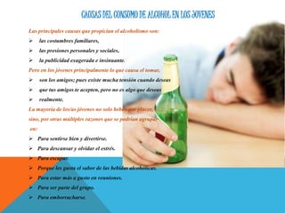 CAUSAS DEL CONSUMO DE ALCOHOL EN LOS JOVENES
Las principales causas que propician el alcoholismo son:
 las costumbres familiares,
 las presiones personales y sociales,
 la publicidad exagerada e insinuante.
Pero en los jóvenes principalmente lo que causa el tomar,
 son los amigos; pues existe mucha tensión cuando deseas
 que tus amigos te acepten, pero no es algo que deseas
 realmente.
La mayoría de los/as jóvenes no solo beben por placer,
sino, por otras múltiples razones que se podrían agrupar
en:
 Para sentirse bien y divertirse.
 Para descansar y olvidar el estrés.
 Para escapar.
 Porque les gusta el sabor de las bebidas alcohólicas.
 Para estar más a gusto en reuniones.
 Para ser parte del grupo.
 Para emborracharse.
 