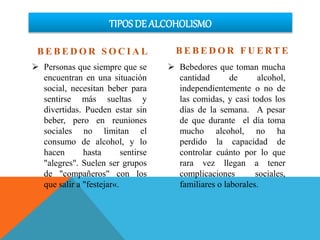 TIPOS DE ALCOHOLISMO
B E B E D O R S O C I A L
 Personas que siempre que se
encuentran en una situación
social, necesitan beber para
sentirse más sueltas y
divertidas. Pueden estar sin
beber, pero en reuniones
sociales no limitan el
consumo de alcohol, y lo
hacen hasta sentirse
"alegres". Suelen ser grupos
de "compañeros" con los
que salir a "festejar«.
B E B E D O R F U E RT E
 Bebedores que toman mucha
cantidad de alcohol,
independientemente o no de
las comidas, y casi todos los
días de la semana. A pesar
de que durante el día toma
mucho alcohol, no ha
perdido la capacidad de
controlar cuánto por lo que
rara vez llegan a tener
complicaciones sociales,
familiares o laborales.
 
