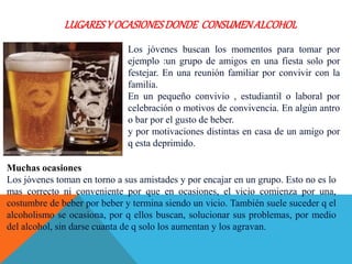 LUGARESY OCASIONESDONDE CONSUMENALCOHOL
Los jóvenes buscan los momentos para tomar por
ejemplo :un grupo de amigos en una fiesta solo por
festejar. En una reunión familiar por convivir con la
familia.
En un pequeño convivio , estudiantil o laboral por
celebración o motivos de convivencia. En algún antro
o bar por el gusto de beber.
y por motivaciones distintas en casa de un amigo por
q esta deprimido.
Muchas ocasiones
Los jóvenes toman en torno a sus amistades y por encajar en un grupo. Esto no es lo
mas correcto ni conveniente por que en ocasiones, el vicio comienza por una,
costumbre de beber por beber y termina siendo un vicio. También suele suceder q el
alcoholismo se ocasiona, por q ellos buscan, solucionar sus problemas, por medio
del alcohol, sin darse cuanta de q solo los aumentan y los agravan.
 