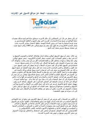 ‫البحث‬‫عن‬‫مواقع‬‫التسوق‬‫عبر‬‫النترنت‬ - tdeals.com
-
-
-‫تعقيدات‬ ‫تفكك‬ ‫افتراضية‬ ‫حياة‬ ‫سيخلق‬ ‫النترنت‬ ‫عالم‬ ‫بأن‬ ‫المتفائلين‬ ‫ابرز‬ ‫بال‬ ‫في‬ ‫يخطر‬ ‫يكن‬ ‫لم‬
‫و‬ ‫للمستخدمين‬ ‫التكلفة‬ ‫و‬ ‫الجهد‬ ‫توفر‬ ‫التي‬ ‫الفردية‬ ‫للمبادرات‬ ‫ميدانا‬ ‫تصبح‬ ‫و‬ ‫الواقعية‬ ‫حياتنا‬
‫تحت‬ ‫النترنت‬ ‫بمتاجر‬ ‫باختصار‬ ‫مثلتها‬ .‫اليومية‬ ‫الحياة‬ ‫روتين‬ ‫عن‬ ‫بعيدا‬ ‫استثمارية‬ ‫فرصا‬ ‫توجد‬
‫عام‬ ‫اونلين‬ ‫سوق‬ ‫او‬ ‫متجر‬ ‫أول‬ ‫ظهر‬ ‫قد‬ ‫و‬ ‫اللكترونية‬ ‫التجارة‬ ‫شعار‬1994‫عبارة‬ ‫حينها‬ ‫وكان‬
. ‫للبيع‬ ‫كتب‬ ‫بضعة‬ ‫تعرض‬ ‫بسيطة‬ ‫صفحة‬ ‫عن‬
-
-‫و‬ ‫التسوق‬ ‫و‬ ‫التبضع‬ ‫و‬ ‫المالية‬ ‫معاملتك‬ ‫إنجاز‬ ‫يمكنك‬ ‫اونلين‬ ‫التسوق‬ ‫سوق‬ ‫أو‬ ‫متجر‬ ‫خلل‬ ‫من‬
‫اونلين‬ ‫تسوق‬ ‫متجر‬ , ‫اللكترونية‬ ‫التجارة‬ ‫شعار‬ ‫اصبحت‬ ‫التي‬ ‫الضمانات‬ ‫تحقق‬ ‫و‬ ‫بيتك‬ ‫في‬ ‫أنت‬
‫لنه‬ ‫بيتكوذلك‬ ‫بجانب‬ ‫متجر‬ ‫أي‬ ‫من‬ ‫أقل‬ ‫إقتصادية‬ ‫بكلفة‬ ‫و‬ ‫أقل‬ ‫بمخاطر‬ ‫جهدك‬ ‫و‬ ‫وقتك‬ ‫عنك‬ ‫يوفر‬
‫جديدة‬ ‫شنطة‬ ‫تقتني‬ ‫أن‬ ‫أردت‬ ‫حالة‬ ‫في‬ ,‫المثال‬ ‫هذا‬ ‫رأسها‬ ‫علي‬ ‫للعميل‬ ‫مميزات‬ ‫عدة‬ ‫يوفر‬
‫حتي‬ ‫السوق‬ ‫تغيير‬ ‫الي‬ ‫تضطر‬ ‫قد‬ ‫أو‬ ‫المحلت‬ ‫عشرات‬ ‫تلف‬ ‫لن‬ ‫العادي‬ ‫السوق‬ ‫في‬ ‫فستحتاج‬
‫اسهل‬ ‫تصبح‬ ‫ان‬ ‫العملية‬ ‫لهذه‬ ‫يمكن‬ ‫لكن‬ ‫عنه‬ ‫تبحت‬ ‫الذي‬ ‫المناسب‬ ‫الثمن‬ ‫و‬ ‫الشكل‬ ‫و‬ ‫اللون‬ ‫تجد‬
‫في‬ ‫بالبحث‬ ‫وذلك‬ ‫اونلين‬ ‫سوق‬ ‫اخرى‬ ‫بعبارة‬ ‫او‬ ‫لين‬ ‫اون‬ ‫متجر‬ ‫من‬ ‫التسوق‬ ‫خلل‬ ‫من‬ ‫ذلك‬ ‫و‬
‫عملية‬ ‫و‬ ‫فاعلية‬ ‫اكثر‬ ‫بطريقة‬ ‫السعارعالميا‬ ‫مقارنة‬ ‫مع‬ ‫تريد‬ ‫التي‬ ‫اللوان‬ ‫اختيار‬ ‫و‬ ‫متعددة‬ ‫مواقع‬
‫أو‬ ‫متجر‬ ‫أي‬ ‫من‬ ‫اونلين‬ ‫علىالتسوق‬ ‫يشجع‬ ‫الذي‬ ‫الثاني‬ ‫التقليدية.العامل‬ ‫السواق‬ ‫في‬ ‫التجول‬ ‫من‬
‫جالس‬ ‫أنت‬ ‫و‬ ‫كلها‬ ‫تتم‬ ‫التسليم‬ ‫و‬ ‫الدفع‬ ‫و‬ ‫المقارنة‬ ‫و‬ ‫الختيار‬ ‫فعملية‬ ,‫الراحة‬ ‫هو‬ ‫الكتروني‬ ‫سوق‬
‫استرداد‬ ‫امكانية‬ ‫مع‬ , ‫يذكر‬ ‫عناء‬ ‫أي‬ ‫دون‬ ‫بيتك‬ ‫باب‬ ‫إلى‬ ‫المنتجات‬ ‫تصل‬ ‫أن‬ ‫إلى‬ ‫حاسوبك‬ ‫أمام‬
‫وهي‬ ‫اخرى‬ ‫إضافة‬ , ‫الموقع‬ ‫على‬ ‫المذكورة‬ ‫المعايير‬ ‫الي‬ ‫السلعة‬ ‫تستجب‬ ‫لم‬ ‫حالة‬ ‫في‬ ‫أموالك‬
‫الي‬ ‫بها‬ ‫الخروج‬ ‫و‬ ‫الموال‬ ‫من‬ ‫الكثير‬ ‫حمل‬ ‫إلى‬ ‫حاجة‬ ‫في‬ ‫يعد‬ ‫لم‬ ‫فالعميل‬ ‫الدفع‬ ‫عملية‬ ‫سهولة‬
‫خاص‬ ‫متجر‬ ‫او‬ ‫سوق‬ ‫أي‬ ‫من‬ ‫السلع‬ ‫احد‬ ‫اقتنائه‬ ‫فعند‬ , ‫سرقتها‬ ‫أو‬ ‫بضياعها‬ ‫المغامرة‬ ‫و‬ ‫السواق‬
‫المنتج‬ ‫يصل‬ ‫حتي‬ ‫النتظار‬ ‫أو‬ ‫الئتمانية‬ ‫بطاقته‬ ‫عبر‬ ‫يدفع‬ ‫أن‬ ‫يكفي‬ ‫النترنت‬ ‫عبر‬ ‫التسوق‬ ‫بعمليات‬
.‫بالدفعنقدا‬ ‫يقوم‬ ‫ثم‬ ‫منزله‬ ‫باب‬ ‫إلى‬
-
-‫في‬ ‫اغلبها‬ ‫تجد‬ ‫لن‬ ‫سلع‬ ‫هي‬ ‫الكتروني‬ ‫سوق‬ ‫أو‬ ‫متجر‬ ‫أي‬ ‫في‬ ‫تعرض‬ ‫التي‬ ‫المنتجات‬ ‫من‬ ‫الكثير‬ ‫إن‬
‫السوق‬ ‫في‬ ‫تجارية‬ ‫كعلمة‬ ‫هذهالمنتجات‬ ‫وجود‬ ‫عدم‬ ‫أولها‬ ‫أسباب‬ ‫لعدة‬ ‫ذلك‬ ‫و‬ ‫المنتشرة‬ ‫السواق‬
‫المتاجر‬ ‫و‬ ‫السواق‬ ‫من‬ ‫نفاذها‬ ‫الحيان‬ ‫بعض‬ ‫في‬ ‫أو‬ ‫االمنتجات‬ ‫لهذه‬ ‫مستوردين‬ ‫وجود‬ ‫عدم‬ ‫أو‬
‫الشنط‬ ‫و‬ ‫المكياج‬ ‫و‬ ‫الفساتين‬ ‫و‬ ‫الحلي‬ ‫و‬ ‫النساء‬ ‫مجوهرات‬ ‫متل‬ ‫كثيره‬ ‫السلع‬ ‫هذه‬ ‫علي‬ ‫والمثال‬
‫و‬ ‫كالكسبوكس‬ ‫باللعب‬ ‫الخاصة‬ ‫الجهزة‬ ‫و‬ ‫ملحقاتها‬ ‫و‬ ‫الذكية‬ ‫الهواتف‬ ‫و‬ ‫الحواسيب‬ ‫و‬
‫التسوق‬ ‫موضة‬ ‫مع‬ ‫التعاطي‬ ‫و‬ ‫استعمال‬ ‫على‬ ‫شخص‬ ‫أي‬ ‫تشجع‬ ‫العوامل‬ ‫هذه‬ ‫كل‬ ,‫البليستيشن‬
. ‫الجديدة‬ ‫التجربة‬ ‫هذه‬ ‫خوض‬ ‫و‬ ‫موثوق‬ ‫الكتروني‬ ‫متجر‬ ‫من‬
-
 