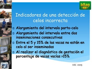 Indicadores de una detección de
celos incorrecta
Alargamiento del intervalo parto-celo
Alargamiento del intervalo entre dos
inseminaciones consecutivas
Entre el 5 y 15% de las vacas no están en
celo al ser inseminadas
Al realizar el diagnóstico de gestación el
porcentaje de vacas vacías >15%
USC 2009
 
