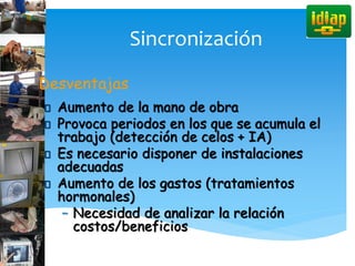 Sincronización
Desventajas
Aumento de la mano de obra
Provoca periodos en los que se acumula el
trabajo (detección de celos + IA)
Es necesario disponer de instalaciones
adecuadas
Aumento de los gastos (tratamientos
hormonales)
– Necesidad de analizar la relación
costos/beneficios
 