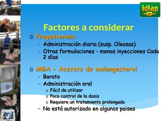 Factores a considerar
Progesterona
– Administración diaria (susp. Oleosas)
– Otras formulaciones - menos inyecciones Cada
2 días
MGA – Acetato de melengesterol
– Barato
– Administración oral
Fácil de utilizar
Poco control de la dosis
Requiere un tratamiento prolongado
– No está autorizado en algunos paises
 