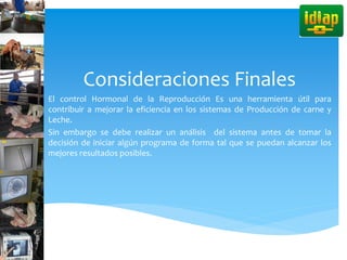 Consideraciones Finales
El control Hormonal de la Reproducción Es una herramienta útil para
contribuir a mejorar la eficiencia en los sistemas de Producción de carne y
Leche.
Sin embargo se debe realizar un análisis del sistema antes de tomar la
decisión de iniciar algún programa de forma tal que se puedan alcanzar los
mejores resultados posibles.
 