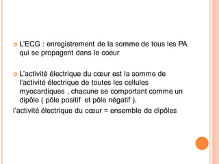 L’ECG : enregistrement de la somme de tous les PA
qui se propagent dans le coeur
L’activité électrique du cœur est la somme de
l’activité électrique de toutes les cellules
myocardiques , chacune se comportant comme un
dipôle ( pôle positif et pôle négatif ).
l’activité électrique du cœur = ensemble de dipôles

 