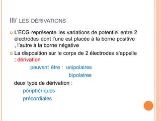 III/

LES DÉRIVATIONS

L’ECG représente les variations de potentiel entre 2
électrodes dont l’une est placée à la borne positive
, l’autre à la borne négative
La disposition sur le corps de 2 électrodes s’appelle
: dérivation
peuvent être : unipolaires
bipolaires
deux type de dérivation :
périphériques
précordiales

 