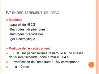 IV/

ENREGISTREMENT DE L’ECG

Matériels
appareil de l’ECG
électrodes périphériques
électrodes précordiales
gel électrolytique
Pratique de l’enregistrement
ECG sur papier millimétré déroulé à une vitesse
de 25 mm/ seconde donc 1 mm = 0,04 s
vérification de l’amplitude : 1Mv corresponde
à 10 mm

 