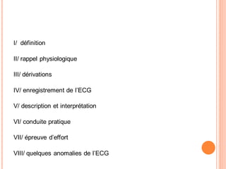 I/ définition
II/ rappel physiologique
III/ dérivations
IV/ enregistrement de l’ECG
V/ description et interprétation
VI/ conduite pratique
VII/ épreuve d’effort
VIII/ quelques anomalies de l’ECG

 