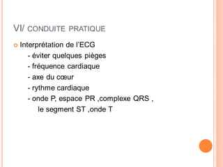 VI/

CONDUITE PRATIQUE

Interprétation de l’ECG
- éviter quelques pièges
- fréquence cardiaque
- axe du cœur
- rythme cardiaque
- onde P, espace PR ,complexe QRS ,
le segment ST ,onde T

 