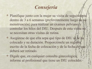 Consejería
   Planifique junto con la mujer su visita de seguimiento
    dentro de 3 a 6 semanas (preferentemente luego de su
    menstruación) para realizar un examen pelviano y
    controlar los hilos del DIU. Después de esta visita no
    se necesitan otras visitas de rutina.
   Asegúrese de que ella sepa qué tipo de DIU se le ha
    colocado y su duración. Proporciónele un registro
    escrito de la fecha de colocación y de la fecha en que
    deberá ser retirado.
   Dígale que, en cualquier consulta ginecológica,
    informe al profesional que tiene un DIU colocado.
 