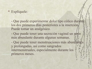    Explíquele:

    - Que puede experimentar dolor tipo cólico durante
    los dos primeros días posteriores a la inserción.
    Puede tomar un analgésico.
    - Que puede tener una secreción vaginal un poco
    más abundante durante algunas semanas.
    - Que puede tener menstruaciones más abundantes
    y prolongadas, así como sangrados
    intermenstruales, especialmente durante los
    primeros meses.
 
