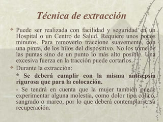 Técnica de extracción
   Puede ser realizada con facilidad y seguridad en un
    Hospital o un Centro de Salud. Requiere unos pocos
    minutos. Para removerlo traccione suavemente, con
    una pinza, de los hilos del dispositivo. No los tome de
    las puntas sino de un punto lo más alto posible. Una
    excesiva fuerza en la tracción puede cortarlos.
   Durante la extracción:
    * Se deberá cumplir con la misma antisepsia
    rigurosa que para la colocación.
    - Se tendrá en cuenta que la mujer también puede
    experimentar alguna molestia, como dolor tipo cólico,
    sangrado o mareo, por lo que deberá contemplarse su
    recuperación.
 