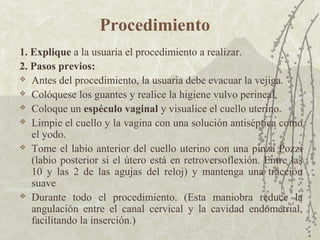 Procedimiento
1. Explique a la usuaria el procedimiento a realizar.
2. Pasos previos:
 Antes del procedimiento, la usuaria debe evacuar la vejiga.

 Colóquese los guantes y realice la higiene vulvo perineal.

 Coloque un espéculo vaginal y visualice el cuello uterino.

 Limpie el cuello y la vagina con una solución antiséptica como
   el yodo.
 Tome el labio anterior del cuello uterino con una pinza Pozzi
   (labio posterior si el útero está en retroversoflexión. Entre las
   10 y las 2 de las agujas del reloj) y mantenga una tracción
   suave
 Durante todo el procedimiento. (Esta maniobra reduce la
   angulación entre el canal cervical y la cavidad endometrial,
   facilitando la inserción.)
 