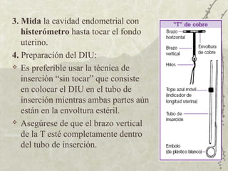 3. Mida la cavidad endometrial con
   histerómetro hasta tocar el fondo
   uterino.
4. Preparación del DIU:
 Es preferible usar la técnica de

   inserción “sin tocar” que consiste
   en colocar el DIU en el tubo de
   inserción mientras ambas partes aún
   están en la envoltura estéril.
 Asegúrese de que el brazo vertical

   de la T esté completamente dentro
   del tubo de inserción.
 