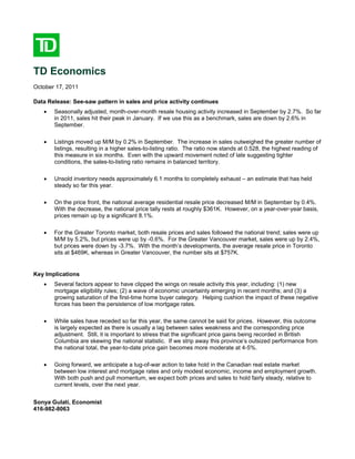 TD Economics
October 17, 2011

Data Release: See-saw pattern in sales and price activity continues
   •   Seasonally adjusted, month-over-month resale housing activity increased in September by 2.7%. So far
       in 2011, sales hit their peak in January. If we use this as a benchmark, sales are down by 2.6% in
       September.

   •   Listings moved up M/M by 0.2% in September. The increase in sales outweighed the greater number of
       listings, resulting in a higher sales-to-listing ratio. The ratio now stands at 0.528, the highest reading of
       this measure in six months. Even with the upward movement noted of late suggesting tighter
       conditions, the sales-to-listing ratio remains in balanced territory.

   •   Unsold inventory needs approximately 6.1 months to completely exhaust – an estimate that has held
       steady so far this year.

   •   On the price front, the national average residential resale price decreased M/M in September by 0.4%.
       With the decrease, the national price tally rests at roughly $361K. However, on a year-over-year basis,
       prices remain up by a significant 8.1%.

   •   For the Greater Toronto market, both resale prices and sales followed the national trend; sales were up
       M/M by 5.2%, but prices were up by -0.6%. For the Greater Vancouver market, sales were up by 2.4%,
       but prices were down by -3.7%. With the month’s developments, the average resale price in Toronto
       sits at $469K, whereas in Greater Vancouver, the number sits at $757K.


Key Implications
   •   Several factors appear to have clipped the wings on resale activity this year, including: (1) new
       mortgage eligibility rules; (2) a wave of economic uncertainty emerging in recent months; and (3) a
       growing saturation of the first-time home buyer category. Helping cushion the impact of these negative
       forces has been the persistence of low mortgage rates.

   •   While sales have receded so far this year, the same cannot be said for prices. However, this outcome
       is largely expected as there is usually a lag between sales weakness and the corresponding price
       adjustment. Still, it is important to stress that the significant price gains being recorded in British
       Columbia are skewing the national statistic. If we strip away this province’s outsized performance from
       the national total, the year-to-date price gain becomes more moderate at 4-5%.

   •   Going forward, we anticipate a tug-of-war action to take hold in the Canadian real estate market
       between low interest and mortgage rates and only modest economic, income and employment growth.
       With both push and pull momentum, we expect both prices and sales to hold fairly steady, relative to
       current levels, over the next year.


Sonya Gulati, Economist
416-982-8063
 
