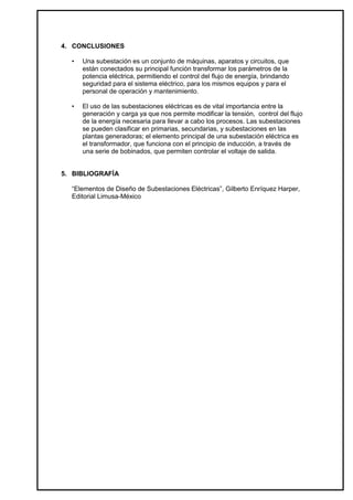 4. CONCLUSIONES

  •   Una subestación es un conjunto de máquinas, aparatos y circuitos, que
      están conectados su principal función transformar los parámetros de la
      potencia eléctrica, permitiendo el control del flujo de energía, brindando
      seguridad para el sistema eléctrico, para los mismos equipos y para el
      personal de operación y mantenimiento.

  •   El uso de las subestaciones eléctricas es de vital importancia entre la
      generación y carga ya que nos permite modificar la tensión, control del flujo
      de la energía necesaria para llevar a cabo los procesos. Las subestaciones
      se pueden clasificar en primarias, secundarias, y subestaciones en las
      plantas generadoras; el elemento principal de una subestación eléctrica es
      el transformador, que funciona con el principio de inducción, a través de
      una serie de bobinados, que permiten controlar el voltaje de salida.


5. BIBLIOGRAFÍA

  “Elementos de Diseño de Subestaciones Eléctricas”, Gilberto Enríquez Harper,
  Editorial Limusa-México
 