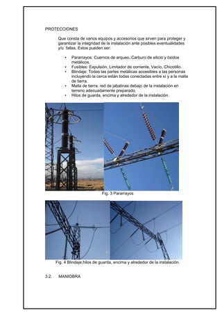 PROTECCIONES

        Que consta de varios equipos y accesorios que sirven para proteger y
        garantizar la integridad de la instalación ante posibles eventualidades
        y/o fallas. Estos pueden ser:

            •   Pararrayos: Cuernos de arqueo, Carburo de silicio y óxidos
                metálicos.
            •   Fusibles: Expulsión, Limitador de corriente, Vacío, Chicotillo.
            •   Blindaje: Todas las partes metálicas accesibles a las personas
                incluyendo la cerca están todas conectadas entre sí y a la malla
                de tierra.
            •   Malla de tierra: red de jabalinas debajo de la instalación en
                terreno adecuadamente preparado.
            •   Hilos de guarda, encima y alrededor de la instalación.




                                 Fig. 3 Pararrayos




       Fig. 4 Blindaje,hilos de guarda, encima y alrededor de la instalación.


3.2.    MANIOBRA
 