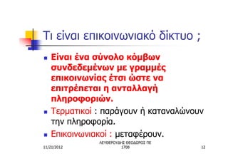 Τι είναι επικοινωνιακό δίκτυο ;
n   Είναι ένα σύνολο κόμβων
    συνδεδεμένων με γραμμές
    επικοινωνίας έτσι ώστε να
    επιτρέπεται η ανταλλαγή
    πληροφοριών.
n   Τερματικοί : παράγουν ή καταναλώνουν
    την πληροφορία.
n   Επικοινωνιακοί : μεταφέρουν.
               ΛΕΥΘΕΡΟΥΔΗΣ ΘΕΟΔΩΡΟΣ ΠΕ
11/21/2012              1708             12
 
