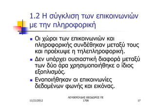 1.2 Η σύγκλιση των επικοινωνιών
με την πληροφορική
n   Οι χώροι των επικοινωνιών και
    πληροφορικής συνδέθηκαν μεταξύ τους
    και προέκυψε η τηλεπληροφορική.
n   Δεν υπάρχει ουσιαστική διαφορά μεταξύ
    των δύο άρα χρησιμοποιήθηκε ο ίδιος
    εξοπλισμός.
n   Ενοποιήθηκαν οι επικοινωνίες
    δεδομένων φωνής και εικόνας.
               ΛΕΥΘΕΡΟΥΔΗΣ ΘΕΟΔΩΡΟΣ ΠΕ
11/21/2012              1708             17
 